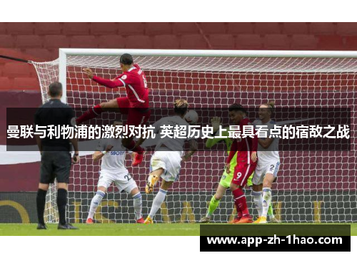 曼联与利物浦的激烈对抗 英超历史上最具看点的宿敌之战 曼联与利物浦的激烈对抗 英超历史上最具看点的宿敌之战