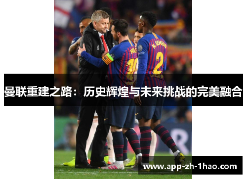 曼联重建之路:历史辉煌与未来挑战的完美融合 曼联重建之路:历史辉煌与未来挑战的完美融合