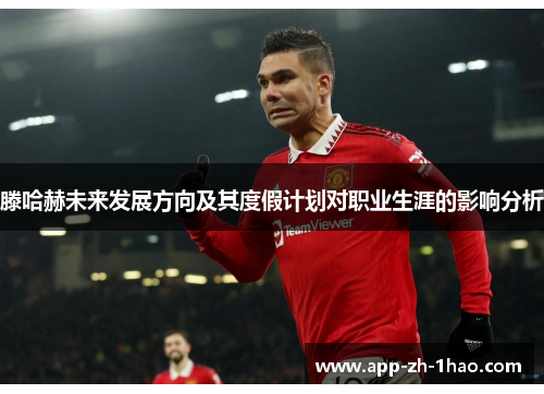 滕哈赫未来发展方向及其度假计划对职业生涯的影响分析 滕哈赫未来发展方向及其度假计划对职业生涯的影响分析