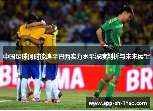 中国足球何时能追平巴西实力水平深度剖析与未来展望 中国足球何时能追平巴西实力水平深度剖析与未来展望