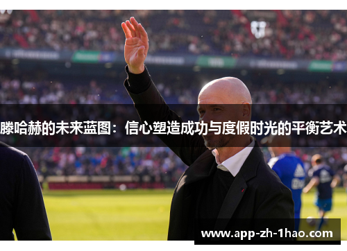 滕哈赫的未来蓝图:信心塑造成功与度假时光的平衡艺术 滕哈赫的未来蓝图:信心塑造成功与度假时光的平衡艺术