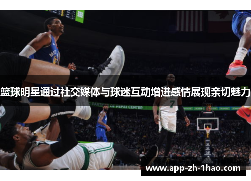 篮球明星通过社交媒体与球迷互动增进感情展现亲切魅力 篮球明星通过社交媒体与球迷互动增进感情展现亲切魅力