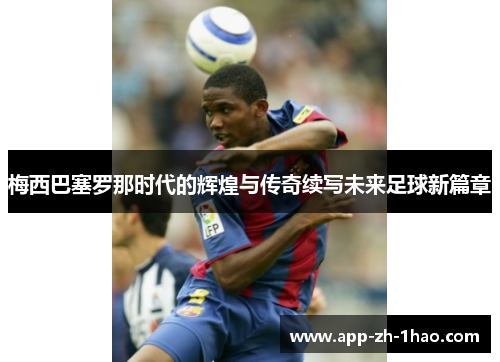 梅西巴塞罗那时代的辉煌与传奇续写未来足球新篇章 梅西巴塞罗那时代的辉煌与传奇续写未来足球新篇章