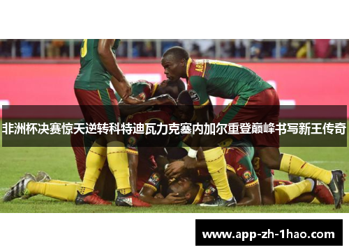 非洲杯决赛惊天逆转科特迪瓦力克塞内加尔重登巅峰书写新王传奇